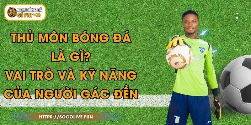 Thủ Môn Bóng Đá Là Gì? Vai Trò Và Kỹ Năng Của Người Gác Đền
